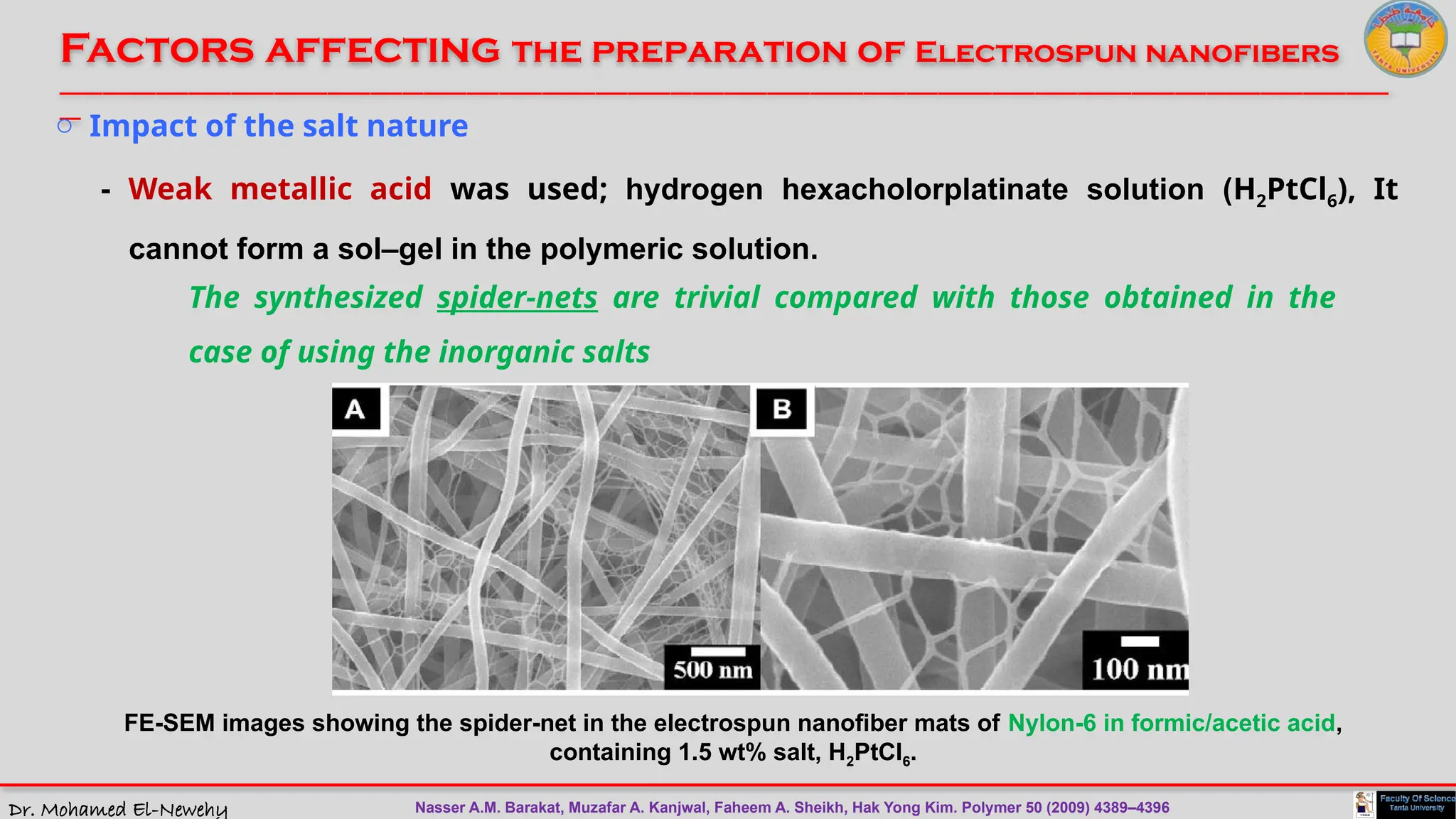 Dr. Mohamed El-Newehy
Factors affecting the preparation of Electrospun nanofibers
____________________________________________________________________________________________________________________________
__
FE-SEM images showing the spider-net in the electrospun nanofiber mats of Nylon-6 in formic/acetic acid,
containing 1.5 wt% salt, H2PtCl6.
o Impact of the salt nature
- Weak metallic acid was used; hydrogen hexacholorplatinate solution (H2PtCl6), It
cannot form a sol–gel in the polymeric solution.
The synthesized spider-nets are trivial compared with those obtained in the
case of using the inorganic salts
Nasser A.M. Barakat, Muzafar A. Kanjwal, Faheem A. Sheikh, Hak Yong Kim. Polymer 50 (2009) 4389–4396
 