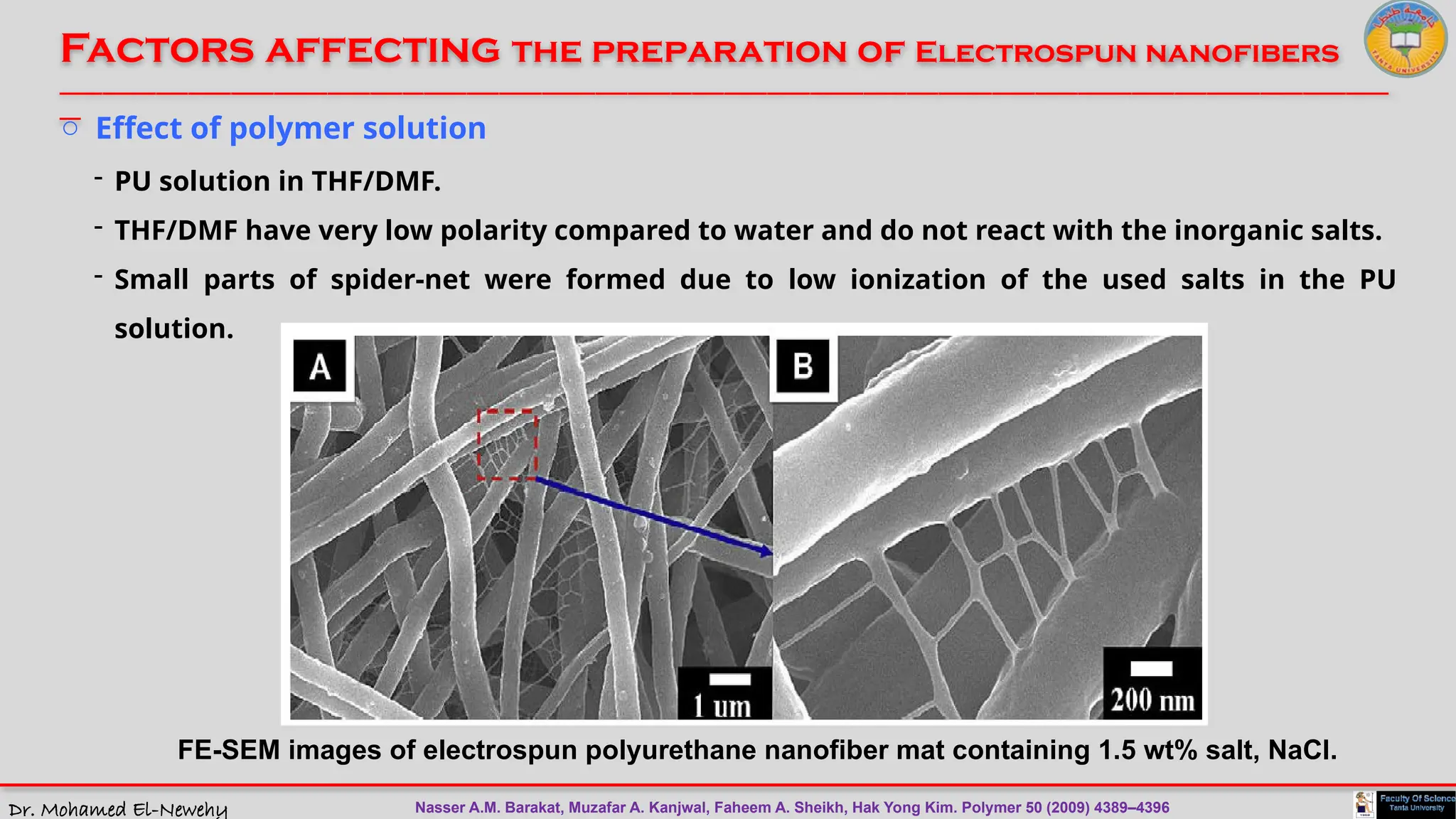 Dr. Mohamed El-Newehy
Factors affecting the preparation of Electrospun nanofibers
____________________________________________________________________________________________________________________________
__
FE-SEM images of electrospun polyurethane nanofiber mat containing 1.5 wt% salt, NaCl.
o Effect of polymer solution
- PU solution in THF/DMF.
- THF/DMF have very low polarity compared to water and do not react with the inorganic salts.
- Small parts of spider-net were formed due to low ionization of the used salts in the PU
solution.
Nasser A.M. Barakat, Muzafar A. Kanjwal, Faheem A. Sheikh, Hak Yong Kim. Polymer 50 (2009) 4389–4396
 