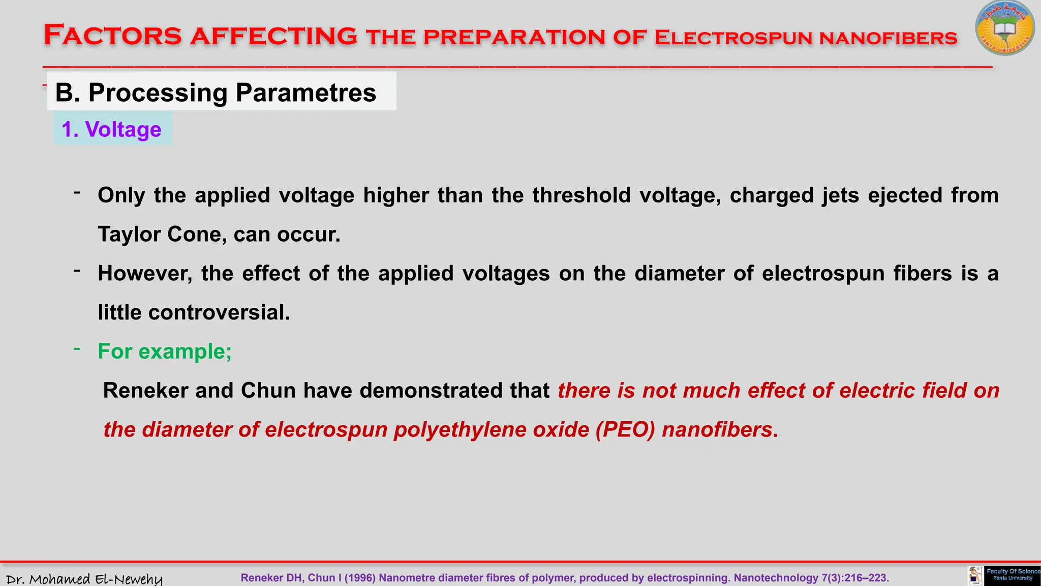 Dr. Mohamed El-Newehy
Factors affecting the preparation of Electrospun nanofibers
____________________________________________________________________________________________________________________________
__
1. Voltage
- Only the applied voltage higher than the threshold voltage, charged jets ejected from
Taylor Cone, can occur.
- However, the effect of the applied voltages on the diameter of electrospun fibers is a
little controversial.
- For example;
Reneker and Chun have demonstrated that there is not much effect of electric field on
the diameter of electrospun polyethylene oxide (PEO) nanofibers.
B. Processing Parametres
Reneker DH, Chun I (1996) Nanometre diameter fibres of polymer, produced by electrospinning. Nanotechnology 7(3):216–223.
 