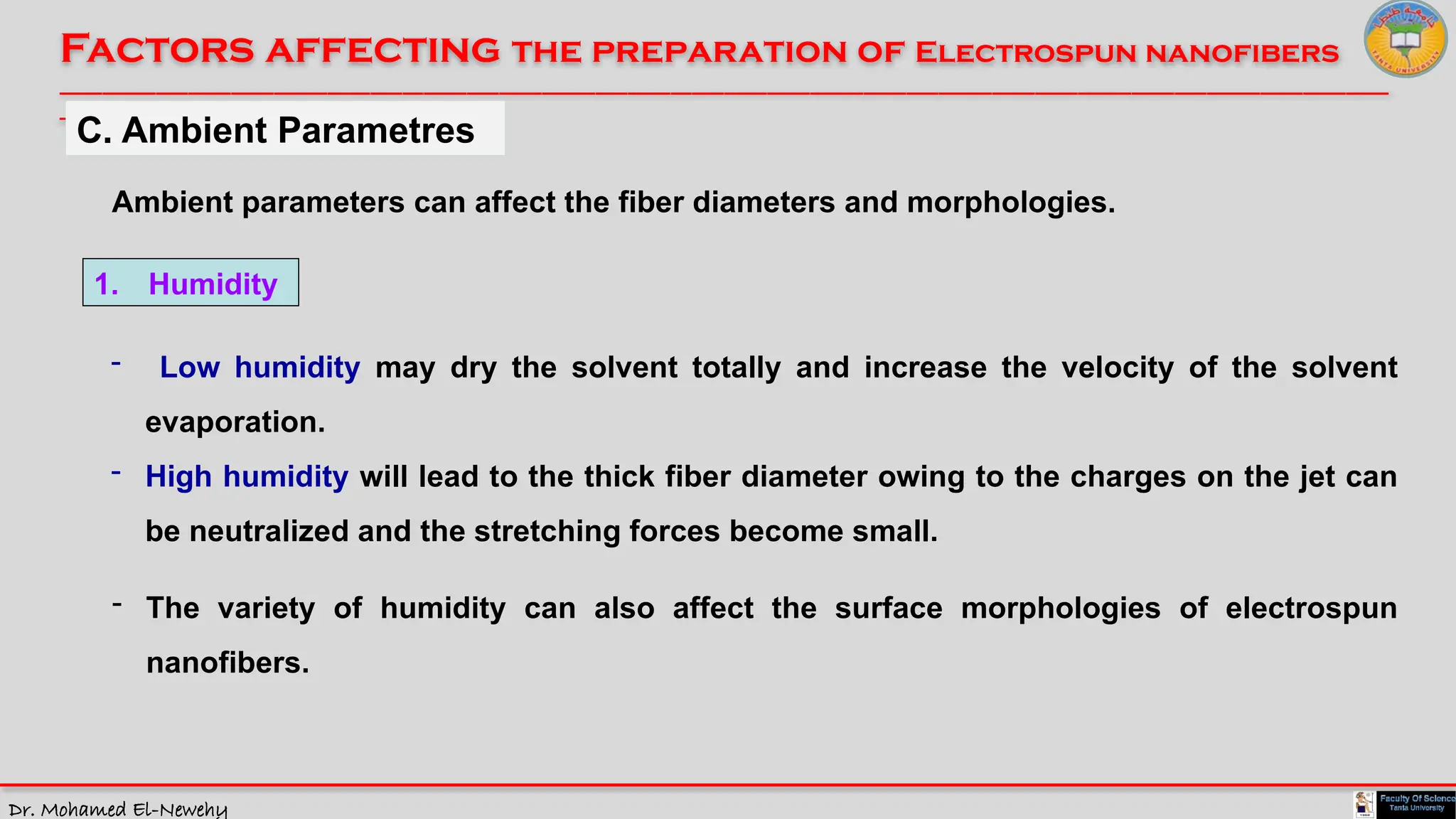 Dr. Mohamed El-Newehy
Factors affecting the preparation of Electrospun nanofibers
____________________________________________________________________________________________________________________________
__
C. Ambient Parametres
1. Humidity
Ambient parameters can affect the fiber diameters and morphologies.
- Low humidity may dry the solvent totally and increase the velocity of the solvent
evaporation.
- High humidity will lead to the thick fiber diameter owing to the charges on the jet can
be neutralized and the stretching forces become small.
- The variety of humidity can also affect the surface morphologies of electrospun
nanofibers.
 