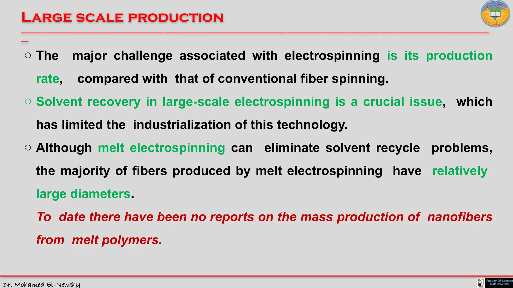 Dr. Mohamed El-Newehy
Large scale production
____________________________________________________________________________________________________________________________
__
o The major challenge associated with electrospinning is its production
rate, compared with that of conventional fiber spinning.
o Solvent recovery in large-scale electrospinning is a crucial issue, which
has limited the industrialization of this technology.
o Although melt electrospinning can eliminate solvent recycle problems,
the majority of fibers produced by melt electrospinning have relatively
large diameters.
To date there have been no reports on the mass production of nanofibers
from melt polymers.
 