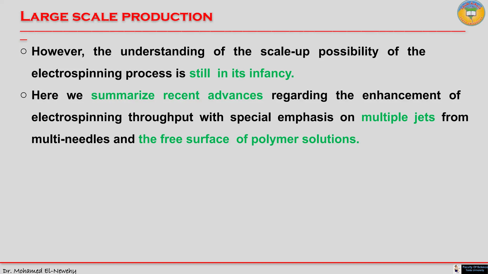 Dr. Mohamed El-Newehy
Large scale production
____________________________________________________________________________________________________________________________
__
o However, the understanding of the scale-up possibility of the
electrospinning process is still in its infancy.
o Here we summarize recent advances regarding the enhancement of
electrospinning throughput with special emphasis on multiple jets from
multi-needles and the free surface of polymer solutions.
 