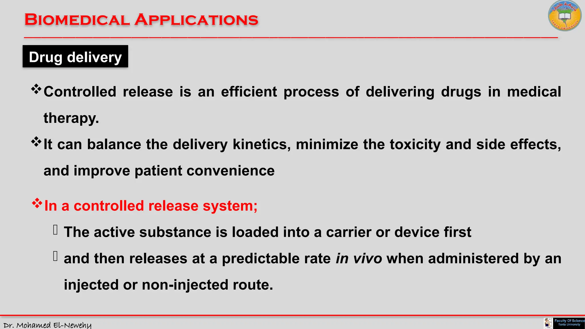 Dr. Mohamed El-Newehy
Biomedical Applications
____________________________________________________________________________________________________________________________
__
Drug delivery
Controlled release is an efficient process of delivering drugs in medical
therapy.
It can balance the delivery kinetics, minimize the toxicity and side effects,
and improve patient convenience
In a controlled release system;
- The active substance is loaded into a carrier or device first
- and then releases at a predictable rate in vivo when administered by an
injected or non-injected route.
 