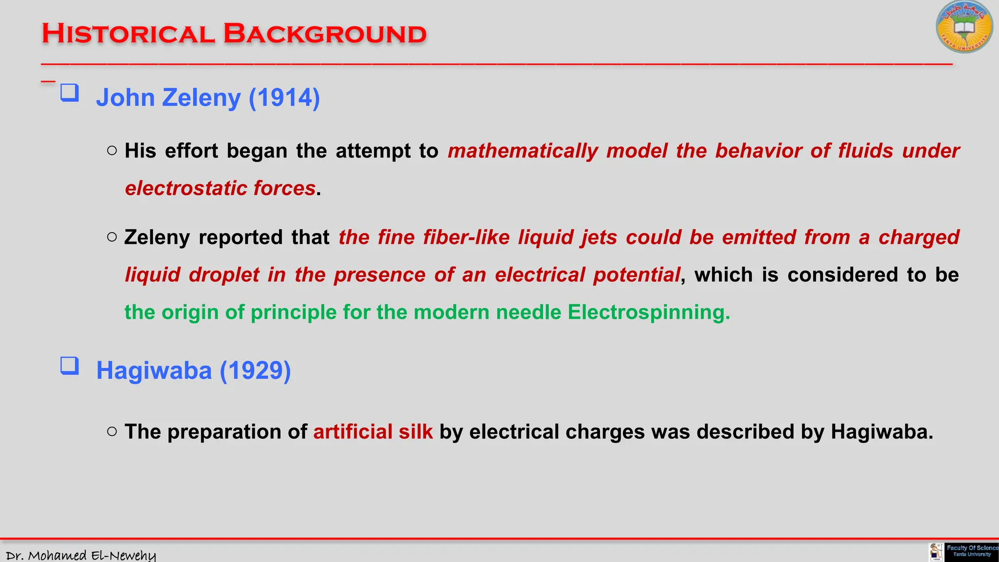 Dr. Mohamed El-Newehy
Historical Background
____________________________________________________________________________________________________________________________
__
 John Zeleny (1914)
o His effort began the attempt to mathematically model the behavior of fluids under
electrostatic forces.
 Hagiwaba (1929)
o The preparation of artificial silk by electrical charges was described by Hagiwaba.
o Zeleny reported that the fine fiber-like liquid jets could be emitted from a charged
liquid droplet in the presence of an electrical potential, which is considered to be
the origin of principle for the modern needle Electrospinning.
 
