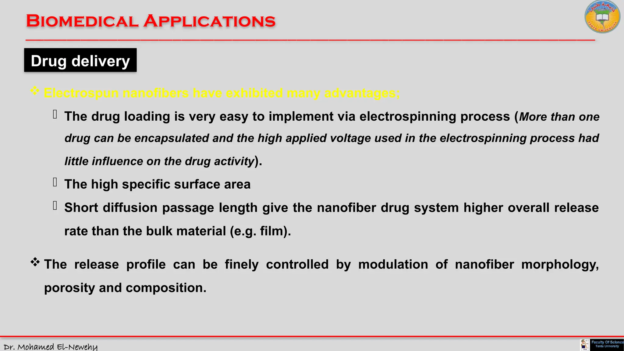 Dr. Mohamed El-Newehy
Biomedical Applications
____________________________________________________________________________________________________________________________
__
Drug delivery
 Electrospun nanofibers have exhibited many advantages;
- The drug loading is very easy to implement via electrospinning process (More than one
drug can be encapsulated and the high applied voltage used in the electrospinning process had
little influence on the drug activity).
- The high specific surface area
- Short diffusion passage length give the nanofiber drug system higher overall release
rate than the bulk material (e.g. film).
 The release profile can be finely controlled by modulation of nanofiber morphology,
porosity and composition.
 