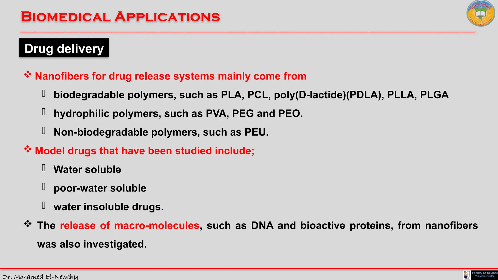 Dr. Mohamed El-Newehy
Biomedical Applications
____________________________________________________________________________________________________________________________
__
Drug delivery
 Nanofibers for drug release systems mainly come from
- biodegradable polymers, such as PLA, PCL, poly(D-lactide)(PDLA), PLLA, PLGA
- hydrophilic polymers, such as PVA, PEG and PEO.
- Non-biodegradable polymers, such as PEU.
 Model drugs that have been studied include;
- Water soluble
- poor-water soluble
- water insoluble drugs.
 The release of macro-molecules, such as DNA and bioactive proteins, from nanofibers
was also investigated.
 