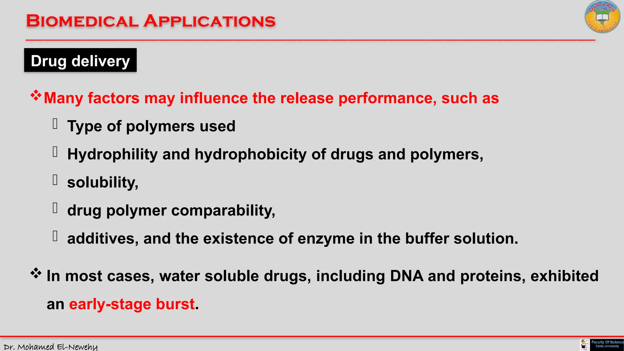 Dr. Mohamed El-Newehy
Biomedical Applications
____________________________________________________________________________________________________________________________
__
Drug delivery
Many factors may influence the release performance, such as
- Type of polymers used
- Hydrophility and hydrophobicity of drugs and polymers,
- solubility,
- drug polymer comparability,
- additives, and the existence of enzyme in the buffer solution.
 In most cases, water soluble drugs, including DNA and proteins, exhibited
an early-stage burst.
 