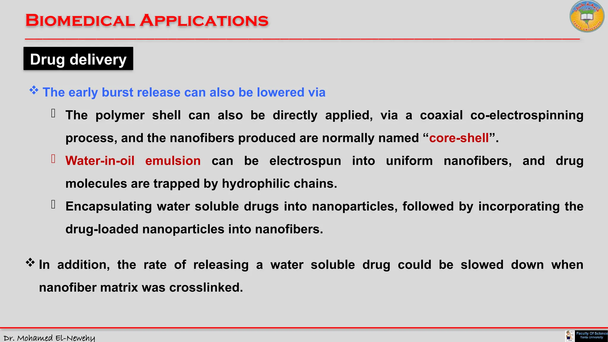 Dr. Mohamed El-Newehy
Biomedical Applications
____________________________________________________________________________________________________________________________
__
Drug delivery
 The early burst release can also be lowered via
- The polymer shell can also be directly applied, via a coaxial co-electrospinning
process, and the nanofibers produced are normally named “core-shell”.
- Water-in-oil emulsion can be electrospun into uniform nanofibers, and drug
molecules are trapped by hydrophilic chains.
- Encapsulating water soluble drugs into nanoparticles, followed by incorporating the
drug-loaded nanoparticles into nanofibers.
 In addition, the rate of releasing a water soluble drug could be slowed down when
nanofiber matrix was crosslinked.
 