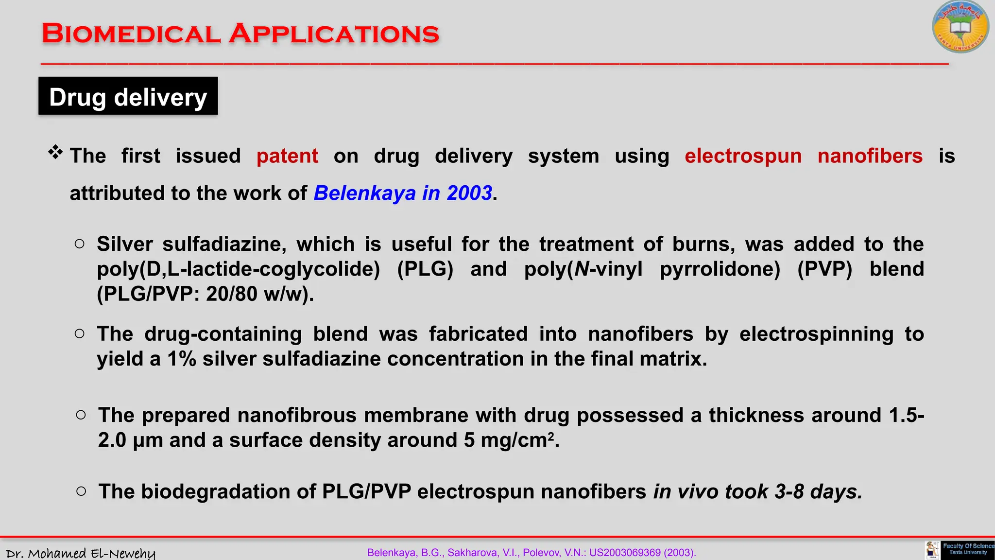 Dr. Mohamed El-Newehy
Biomedical Applications
____________________________________________________________________________________________________________________________
__
Drug delivery
 The first issued patent on drug delivery system using electrospun nanofibers is
attributed to the work of Belenkaya in 2003.
o Silver sulfadiazine, which is useful for the treatment of burns, was added to the
poly(D,L-lactide-coglycolide) (PLG) and poly(N-vinyl pyrrolidone) (PVP) blend
(PLG/PVP: 20/80 w/w).
Belenkaya, B.G., Sakharova, V.I., Polevov, V.N.: US2003069369 (2003).
o The drug-containing blend was fabricated into nanofibers by electrospinning to
yield a 1% silver sulfadiazine concentration in the final matrix.
o The prepared nanofibrous membrane with drug possessed a thickness around 1.5-
2.0 μm and a surface density around 5 mg/cm2
.
o The biodegradation of PLG/PVP electrospun nanofibers in vivo took 3-8 days.
 