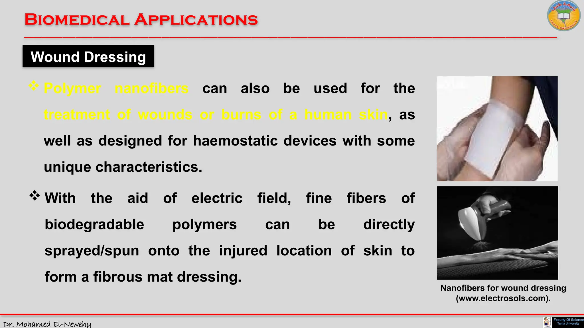 Dr. Mohamed El-Newehy
Biomedical Applications
____________________________________________________________________________________________________________________________
__
Wound Dressing
 Polymer nanofibers can also be used for the
treatment of wounds or burns of a human skin, as
well as designed for haemostatic devices with some
unique characteristics.
 With the aid of electric field, fine fibers of
biodegradable polymers can be directly
sprayed/spun onto the injured location of skin to
form a fibrous mat dressing.
Nanofibers for wound dressing
(www.electrosols.com).
 