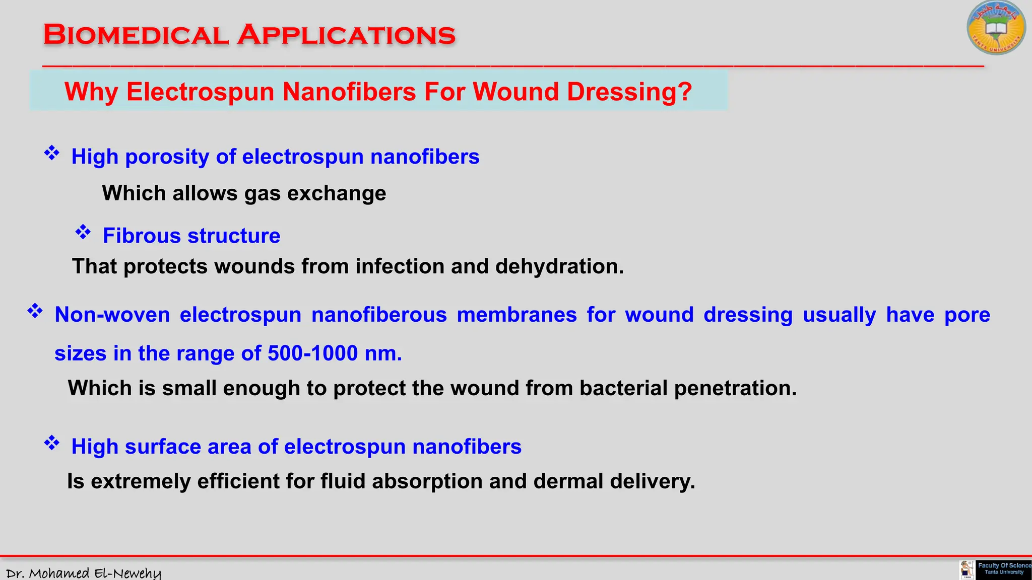 Dr. Mohamed El-Newehy
Biomedical Applications
____________________________________________________________________________________________________________________________
__
Why Electrospun Nanofibers For Wound Dressing?
 High porosity of electrospun nanofibers
Which allows gas exchange
 Fibrous structure
That protects wounds from infection and dehydration.
 Non-woven electrospun nanofiberous membranes for wound dressing usually have pore
sizes in the range of 500-1000 nm.
Which is small enough to protect the wound from bacterial penetration.
 High surface area of electrospun nanofibers
Is extremely efficient for fluid absorption and dermal delivery.
 