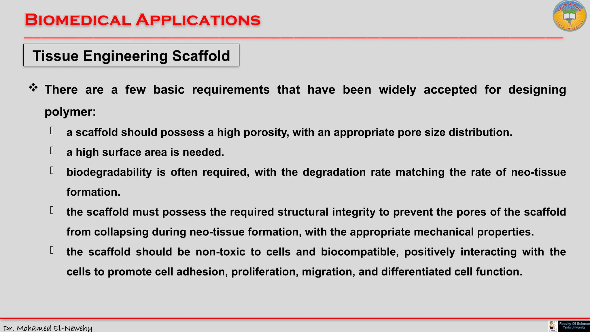 Dr. Mohamed El-Newehy
Biomedical Applications
____________________________________________________________________________________________________________________________
__
Tissue Engineering Scaffold
 There are a few basic requirements that have been widely accepted for designing
polymer:
- a scaffold should possess a high porosity, with an appropriate pore size distribution.
- a high surface area is needed.
- biodegradability is often required, with the degradation rate matching the rate of neo-tissue
formation.
- the scaffold must possess the required structural integrity to prevent the pores of the scaffold
from collapsing during neo-tissue formation, with the appropriate mechanical properties.
- the scaffold should be non-toxic to cells and biocompatible, positively interacting with the
cells to promote cell adhesion, proliferation, migration, and differentiated cell function.
 