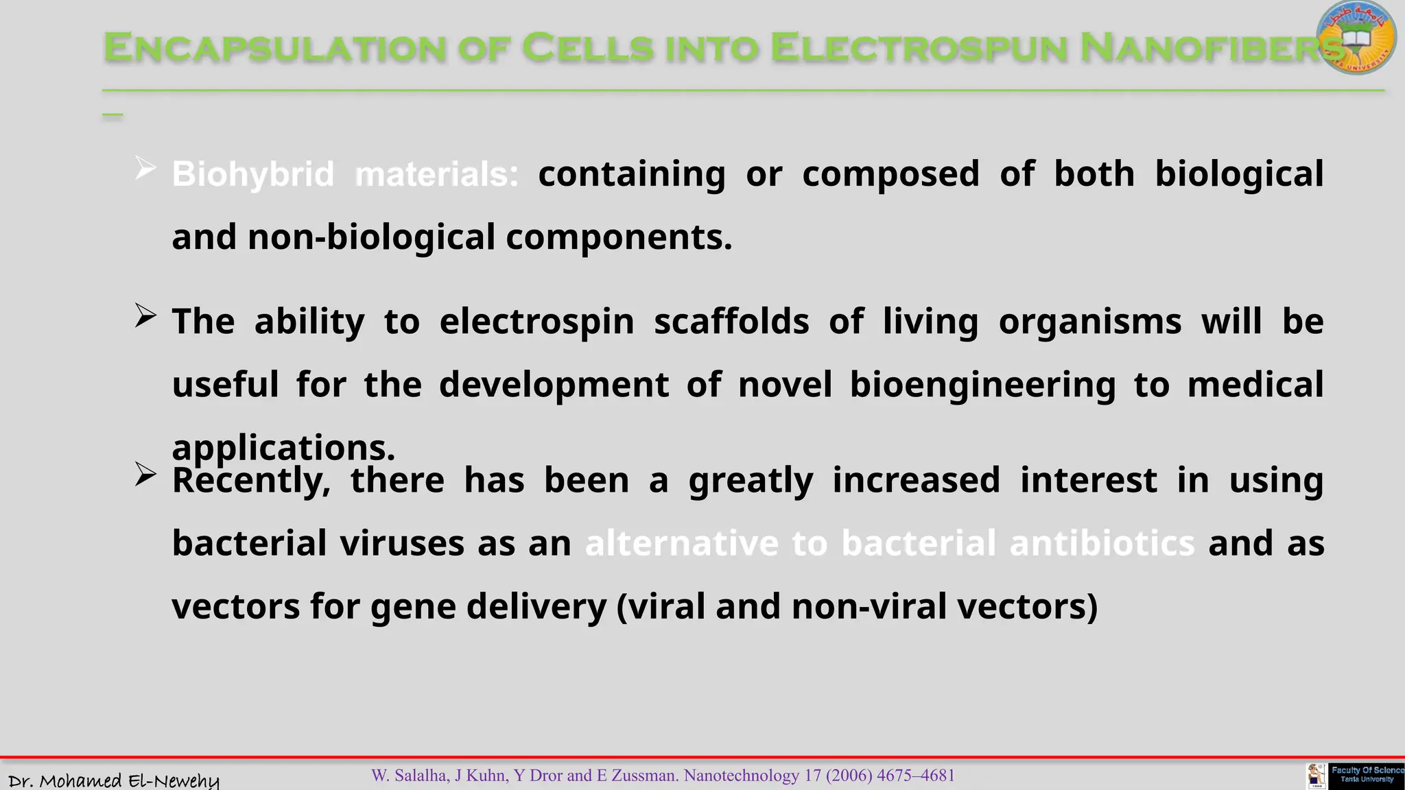 Dr. Mohamed El-Newehy
Encapsulation of Cells into Electrospun Nanofibers
____________________________________________________________________________________________________________________________
__
 The ability to electrospin scaffolds of living organisms will be
useful for the development of novel bioengineering to medical
applications.
 Biohybrid materials: containing or composed of both biological
and non-biological components.
 Recently, there has been a greatly increased interest in using
bacterial viruses as an alternative to bacterial antibiotics and as
vectors for gene delivery (viral and non-viral vectors)
W. Salalha, J Kuhn, Y Dror and E Zussman. Nanotechnology 17 (2006) 4675–4681
 