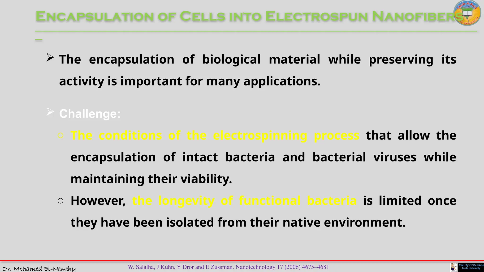 Dr. Mohamed El-Newehy
Encapsulation of Cells into Electrospun Nanofibers
____________________________________________________________________________________________________________________________
__
W. Salalha, J Kuhn, Y Dror and E Zussman. Nanotechnology 17 (2006) 4675–4681
 The encapsulation of biological material while preserving its
activity is important for many applications.
 Challenge:
o The conditions of the electrospinning process that allow the
encapsulation of intact bacteria and bacterial viruses while
maintaining their viability.
o However, the longevity of functional bacteria is limited once
they have been isolated from their native environment.
 