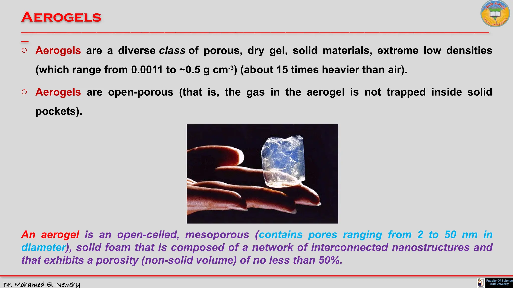 Dr. Mohamed El-Newehy
Aerogels
____________________________________________________________________________________________________________________________
__
o Aerogels are a diverse class of porous, dry gel, solid materials, extreme low densities
(which range from 0.0011 to ~0.5 g cm-3
) (about 15 times heavier than air).
o Aerogels are open-porous (that is, the gas in the aerogel is not trapped inside solid
pockets).
An aerogel is an open-celled, mesoporous (contains pores ranging from 2 to 50 nm in
diameter), solid foam that is composed of a network of interconnected nanostructures and
that exhibits a porosity (non-solid volume) of no less than 50%.
 