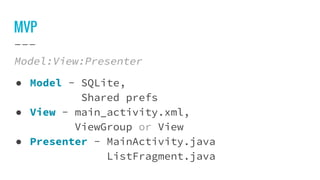 MVP
Model:View:Presenter
● Model - SQLite,
Shared prefs
● View - main_activity.xml,
ViewGroup or View
● Presenter - MainActivity.java
ListFragment.java
 