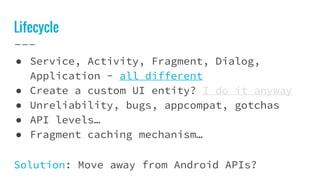 Lifecycle
● Service, Activity, Fragment, Dialog,
Application - all different
● Create a custom UI entity? I do it anyway
● Unreliability, bugs, appcompat, gotchas
● API levels…
● Fragment caching mechanism…
Solution: Move away from Android APIs?
 