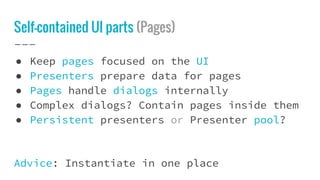 Self-contained UI parts (Pages)
● Keep pages focused on the UI
● Presenters prepare data for pages
● Pages handle dialogs internally
● Complex dialogs? Contain pages inside them
● Persistent presenters or Presenter pool?
Advice: Instantiate in one place
 