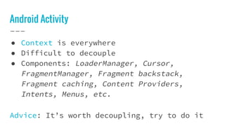 Android Activity
● Context is everywhere
● Difficult to decouple
● Components: LoaderManager, Cursor,
FragmentManager, Fragment backstack,
Fragment caching, Content Providers,
Intents, Menus, etc.
Advice: It’s worth decoupling, try to do it
 