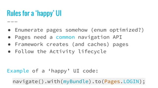 Rules for a ‘happy’ UI
● Enumerate pages somehow (enum optimized?)
● Pages need a common navigation API
● Framework creates (and caches) pages
● Follow the Activity lifecycle
Example of a ‘happy’ UI code:
navigate().with(myBundle).to(Pages.LOGIN);
 