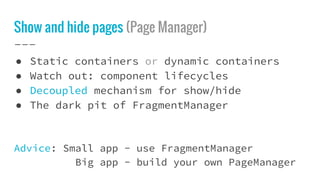 Show and hide pages (Page Manager)
● Static containers or dynamic containers
● Watch out: component lifecycles
● Decoupled mechanism for show/hide
● The dark pit of FragmentManager
Advice: Small app - use FragmentManager
Big app - build your own PageManager
 