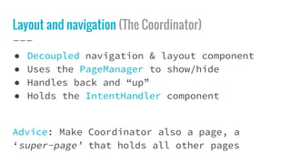 Layout and navigation (The Coordinator)
● Decoupled navigation & layout component
● Uses the PageManager to show/hide
● Handles back and “up”
● Holds the IntentHandler component
Advice: Make Coordinator also a page, a
‘super-page’ that holds all other pages
 
