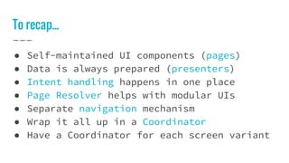 To recap...
● Self-maintained UI components (pages)
● Data is always prepared (presenters)
● Intent handling happens in one place
● Page Resolver helps with modular UIs
● Separate navigation mechanism
● Wrap it all up in a Coordinator
● Have a Coordinator for each screen variant
 