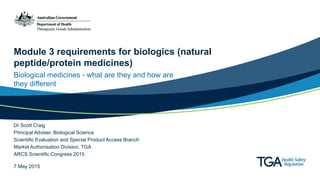 Module 3 requirements for biologics (natural
peptide/protein medicines)
Biological medicines - what are they and how are
they different
Dr Scott Craig
Principal Adviser, Biological Science
Scientific Evaluation and Special Product Access Branch
Market Authorisation Division, TGA
ARCS Scientific Congress 2015
7 May 2015
 