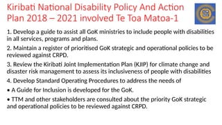 Kiribati National Disability Policy And Action
Plan 2018 – 2021 involved Te Toa Matoa-1
1. Develop a guide to assist all GoK ministries to include people with disabilities
in all services, programs and plans.
2. Maintain a register of prioritised GoK strategic and operational policies to be
reviewed against CRPD.
3. Review the Kiribati Joint Implementation Plan (KJIP) for climate change and
disaster risk management to assess its inclusiveness of people with disabilities
4. Develop Standard Operating Procedures to address the needs of
• A Guide for Inclusion is developed for the GoK.
• TTM and other stakeholders are consulted about the priority GoK strategic
and operational policies to be reviewed against CRPD.
 