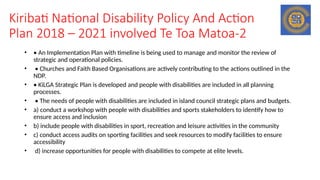 Kiribati National Disability Policy And Action
Plan 2018 – 2021 involved Te Toa Matoa-2
• • An Implementation Plan with timeline is being used to manage and monitor the review of
strategic and operational policies.
• • Churches and Faith Based Organisations are actively contributing to the actions outlined in the
NDP.
• • KiLGA Strategic Plan is developed and people with disabilities are included in all planning
processes.
• • The needs of people with disabilities are included in island council strategic plans and budgets.
• a) conduct a workshop with people with disabilities and sports stakeholders to identify how to
ensure access and inclusion
• b) include people with disabilities in sport, recreation and leisure activities in the community
• c) conduct access audits on sporting facilities and seek resources to modify facilities to ensure
accessibility
• d) increase opportunities for people with disabilities to compete at elite levels.
 