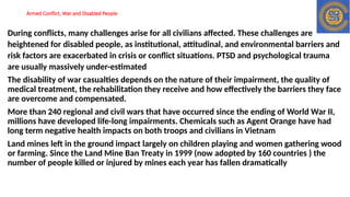 Armed Conflict, War and Disabled People
During conflicts, many challenges arise for all civilians affected. These challenges are
heightened for disabled people, as institutional, attitudinal, and environmental barriers and
risk factors are exacerbated in crisis or conflict situations. PTSD and psychological trauma
are usually massively under-estimated
The disability of war casualties depends on the nature of their impairment, the quality of
medical treatment, the rehabilitation they receive and how effectively the barriers they face
are overcome and compensated.
More than 240 regional and civil wars that have occurred since the ending of World War II,
millions have developed life-long impairments. Chemicals such as Agent Orange have had
long term negative health impacts on both troops and civilians in Vietnam
Land mines left in the ground impact largely on children playing and women gathering wood
or farming. Since the Land Mine Ban Treaty in 1999 (now adopted by 160 countries ) the
number of people killed or injured by mines each year has fallen dramatically
 