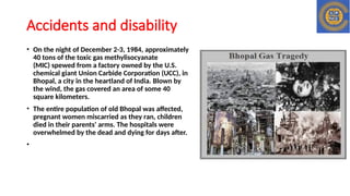Accidents and disability
• On the night of December 2-3, 1984, approximately
40 tons of the toxic gas methylisocyanate
(MIC) spewed from a factory owned by the U.S.
chemical giant Union Carbide Corporation (UCC), in
Bhopal, a city in the heartland of India. Blown by
the wind, the gas covered an area of some 40
square kilometers.
• The entire population of old Bhopal was affected,
pregnant women miscarried as they ran, children
died in their parents' arms. The hospitals were
overwhelmed by the dead and dying for days after.
•
 