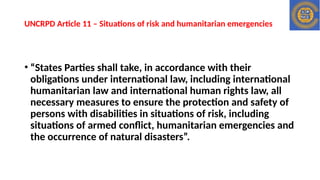 UNCRPD Article 11 – Situations of risk and humanitarian emergencies
• “States Parties shall take, in accordance with their
obligations under international law, including international
humanitarian law and international human rights law, all
necessary measures to ensure the protection and safety of
persons with disabilities in situations of risk, including
situations of armed conflict, humanitarian emergencies and
the occurrence of natural disasters”.
 