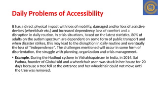 Daily Problems of Accessibility
It has a direct physical impact with loss of mobility, damaged and/or loss of assistive
devices (wheelchair etc.) and increased dependency, loss of comfort and a
disruption in daily routine. In crisis situations, based on the latest statistics, 80% of
adults on the autism spectrum are dependent on some form of public transport and
when disaster strikes, this may lead to the disruption in daily routine and eventually
the loss of "independence". The challenges mentioned will occur in some form of
disorientation, the struggle with planning, organization and crisis management.
• Example. During the Hudhud cyclone in Vishakhapatnam in India, in 2014, Sai
Padma, founder of Global-Aid and a wheelchair user, was stuck in her house for 20
days because a tree fell at the entrance and her wheelchair could not move until
the tree was removed.
 