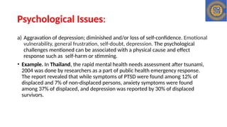 Psychological Issues:
a) Aggravation of depression; diminished and/or loss of self-confidence. Emotional
vulnerability, general frustration, self-doubt, depression. The psychological
challenges mentioned can be associated with a physical cause and effect
response such as self-harm or stimming.
• Example. In Thailand, the rapid mental health needs assessment after tsunami,
2004 was done by researchers as a part of public health emergency response.
The report revealed that while symptoms of PTSD were found among 12% of
displaced and 7% of non-displaced persons, anxiety symptoms were found
among 37% of displaced, and depression was reported by 30% of displaced
survivors.
 