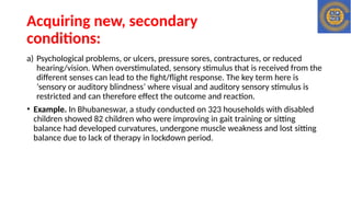 Acquiring new, secondary
conditions:
a) Psychological problems, or ulcers, pressure sores, contractures, or reduced
hearing/vision. When overstimulated, sensory stimulus that is received from the
different senses can lead to the fight/flight response. The key term here is
‘sensory or auditory blindness’ where visual and auditory sensory stimulus is
restricted and can therefore effect the outcome and reaction.
• Example. In Bhubaneswar, a study conducted on 323 households with disabled
children showed 82 children who were improving in gait training or sitting
balance had developed curvatures, undergone muscle weakness and lost sitting
balance due to lack of therapy in lockdown period.
 