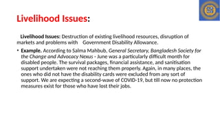 Livelihood Issues:
Livelihood Issues: Destruction of existing livelihood resources, disruption of
markets and problems with Government Disability Allowance.
• Example. According to Salma Mahbub, General Secretary, Bangladesh Society for
the Change and Advocacy Nexus - June was a particularly difficult month for
disabled people. The survival packages, financial assistance, and sanitisation
support undertaken were not reaching them properly. Again, in many places, the
ones who did not have the disability cards were excluded from any sort of
support. We are expecting a second-wave of COVID-19, but till now no protection
measures exist for those who have lost their jobs.
 