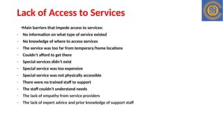 Lack of Access to Services
•Main barriers that impede access to services:
- No information on what type of service existed
- No knowledge of where to access services
- The service was too far from temporary/home locations
- Couldn’t afford to get there
- Special services didn’t exist
- Special service was too expensive
- Special service was not physically accessible
- There were no trained staff to support
- The staff couldn’t understand needs
- The lack of empathy from service providers
- The lack of expert advice and prior knowledge of support staff
 