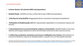Lessons Learned from Case Studies
• Inclusive disaster risk reduction (DRR) and preparedness.
• Disabled People and DPOs can have a critical role to play in DRR and preparedness,
• .Collecting and using disability disaggregated data for assessments and programming Relevant
• Participation of disabled people and their representative organizations in humanitarian response and
recovery.
• 4. Removing barriers to access humanitarian assistance and protection. Disabled People are the most
effective and strongest advocates to call for the elimination of barriers to their access to services.
• 5. Influencing coordination mechanisms and resource mobilization to be inclusive. Advocating for an
inclusive humanitarian response for disabled people in a specific crisis can have positive outcomes..
• CBM (2019) CASE STUDIES COLLECTION 2019 Inclusion of persons with disabilities in humanitarian action 39 examples of field practices, and learnings from 20 countries,
for all phases of humanitarian response https://reliefweb.int/report/world/inclusion-persons-disabilities-humanitarian-action-39-examples-field-practices-and
 