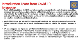 Introduction Learn from Covid 19
Response
• There is little doubt that Covid 19 and other ongoing virus pandemics are being also caused by a
cross over between humans, domestic and wild animals, as humans encroach more and more on
wild habitats. Our ability to survive as human beings is in the balance and unless all people talk to
each other through their Governments and these Governments collaborate on an ongoing basis
we only face more human and catastrophes.
• As disabled people, we learned during the Covid Pandemic our hard-won Human Rights can be
dashed, as we are triaged out of scarce ventilators and don not receive the supports we need to
live.
• We can safeguard our rights and get the humanitarian assistance we are owed by Governments
implementing Article 11 of the UNCRPD. This can only be done by getting all our countries, the
Commonwealth and UN to take our Human Rights seriously, as part of greater efforts to
implement the Sustainable Development Goals, develop climate justice and support peoples
everywhere to live more in harmony with the limited and interconnecting life support system that
is Planet Earth.
 