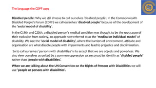 The language the CDPF uses
Disabled people: Why we still choose to call ourselves ‘disabled people’. In the Commonwealth
Disabled People’s Forum (CDPF) we call ourselves ‘disabled people’ because of the development of
the ‘social model of disability’.
In the C19th and C20th, a disabled person’s medical condition was thought to be the root cause of
their exclusion from society, an approach now referred to as the ‘medical or individual model’ of
disability. We use the ‘social model of disability’, where the barriers of environment, attitude and
organisation are what disable people with impairments and lead to prejudice and discrimination.
So to call ourselves ‘persons with disabilities’ is to accept that we are objects and powerless. We
also view ourselves as united by a common oppression so are proud to identify as ‘disabled people’
rather than ‘people with disabilities’.
When we are talking about the UN Convention on the Rights of Persons with Disabilities we will
use ‘people or persons with disabilities’.
 