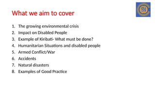 What we aim to cover
1. The growing environmental crisis
2. Impact on Disabled People
3. Example of Kiribati- What must be done?
4. Humanitarian Situations and disabled people
5. Armed Conflict/War
6. Accidents
7. Natural disasters
8. Examples of Good Practice
 