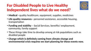 For Disabled People to Live Healthy
Independent lives what do we need?
• Medical - quality healthcare, equipment, supplies, medicines
• Life quality resources - personnel assistance, accessible housing,
transportation
• Funding and stability – Social Services, benefits/ employment,
community, family support
• These things take time to develop among at risk populations such as
disabled people
• Change which is definitely coming from climate change and
environmental crisis requires we start planning for these events now.
 