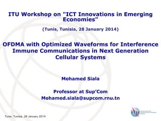 OFDMA with Optimized Waveforms for Interference
Immune Communications in Next Generation
Cellular Systems
Mohamed Siala
Professor at Sup’Com
Mohamed.siala@supcom.rnu.tn
ITU Workshop on "ICT Innovations in Emerging
Economies"
(Tunis, Tunisia, 28 January 2014)
Tunis, Tunisia, 28 January 2014
 