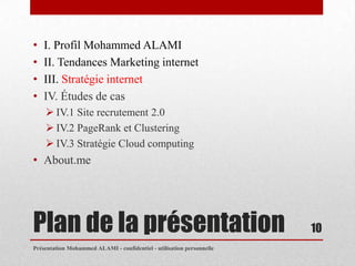 •   I. Profil Mohammed ALAMI
•   II. Tendances Marketing internet
•   III. Stratégie internet
•   IV. Études de cas
     IV.1 Site recrutement 2.0
     IV.2 PageRank et Clustering
     IV.3 Stratégie Cloud computing
• About.me




Plan de la présentation                                                10
Présentation Mohammed ALAMI - confidentiel - utilisation personnelle
 