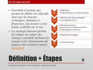 III. Stratégie Internet


• Ensemble d’actions qui
  permet de définir les objectifs
  ainsi que les moyens
  techniques, humains et
  financiers, nécessaires à une
  bonne visibilité sur le net.
• La stratégie Internet permet
  de rédiger un cahier des
  charges consolidé incluant les
  tenants et les aboutissants du
  projet et des actions à mener.
  dicodunet


Définition + Étapes                                                    12
Présentation Mohammed ALAMI - confidentiel - utilisation personnelle
 