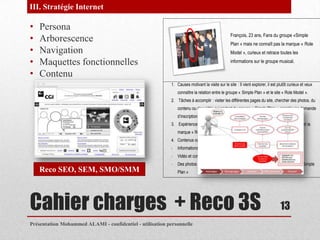 III. Stratégie Internet

•   Persona
•   Arborescence                                                                                 François, 23 ans, Fans du groupe «Simple
                                                                                                 Plan » mais ne connaît pas la marque « Role
•   Navigation                                                                                   Model », curieux et retrace toutes les

•   Maquettes fonctionnelles                                                                     informations sur le groupe musical.

•   Contenu
                                                           1. Causes motivant la visite sur le site : Il vient explorer, il est plutôt curieux et veux
                                                               connaître la relation entre le groupe « Simple Plan » et le site « Role Model ».
                                                           2. Tâches à accomplir : visiter les différentes pages du site, chercher des photos, du
                                                               contenu ou des vidéo qui parlent du groupe « Simple Plan », remplir une demande
                                                               d’inscription à la newsletter.
                                                           3. Expérience attendue : comprendre le lien entre le groupe « Simple Plan » et la
                                                               marque « Role Model » et connaître le site.
                                                           4. Contenus ou fonctionnalités désirés :
                                                           -   Informations sur l’entreprise
                                                           -   Vidéo et contenus qui font référence au groupe « Simple Plan »
                                                           -   Des photos représentant les produits portés par les membres du groupe « Simple
    Reco SEO, SEM, SMO/SMM                                     Plan »




Cahier charges + Reco 3S                                                                                                         13
Présentation Mohammed ALAMI - confidentiel - utilisation personnelle
 