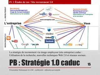 IV. 1 Études de cas / Site recrutement 2.0




La stratégie de recrutement via image employeur (site entreprise) caduc :
Utilisation de la recherche, nouvelles techniques Web 2.0 et réseaux sociaux.


PB : Stratégie 1.0 caduc                                                        15
Présentation Mohammed ALAMI - confidentiel - utilisation personnelle
 