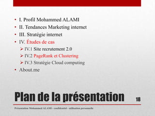 •   I. Profil Mohammed ALAMI
•   II. Tendances Marketing internet
•   III. Stratégie internet
•   IV. Études de cas
     IV.1 Site recrutement 2.0
     IV.2 PageRank et Clustering
     IV.3 Stratégie Cloud computing
• About.me




Plan de la présentation                                                18
Présentation Mohammed ALAMI - confidentiel - utilisation personnelle
 