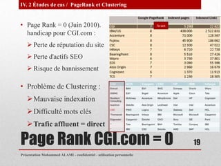 IV. 2 Études de cas / PageRank et Clustering


• Page Rank = 0 (Juin 2010).                                           Avant

  handicap pour CGI.com :
    Perte de réputation du site
    Perte d'actifs SEO
    Risque de bannissement

• Problème de Clustering :
    Mauvaise indexation
    Difficulté mots clés
    Trafic affluent = direct

Page Rank CGI.com = 0                                                          19
Présentation Mohammed ALAMI - confidentiel - utilisation personnelle
 